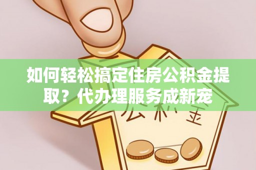 二手如何轻松搞定住房公积金提取？代办理服务成新宠