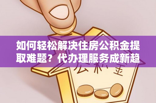 二手如何轻松解决住房公积金提取难题？代办理服务成新趋势