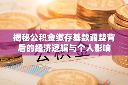 二手揭秘公积金缴存基数调整背后的经济逻辑与个人影响