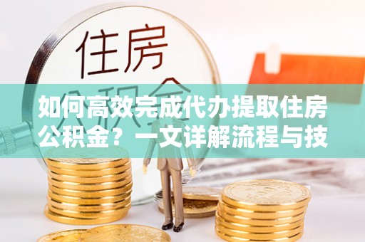 二手如何高效完成代办提取住房公积金？一文详解流程与技巧